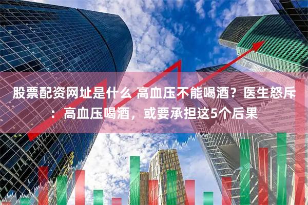 股票配资网址是什么 高血压不能喝酒?医生怒斥:高血压喝酒,或要承担这5个后果